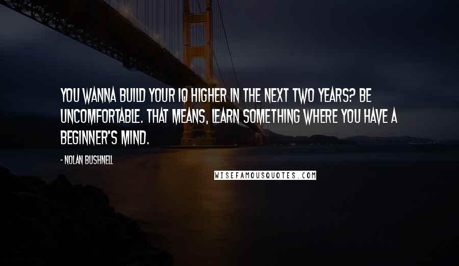 Nolan Bushnell Quotes: You wanna build your IQ higher in the next two years? Be uncomfortable. That means, learn something where you have a beginner's mind.