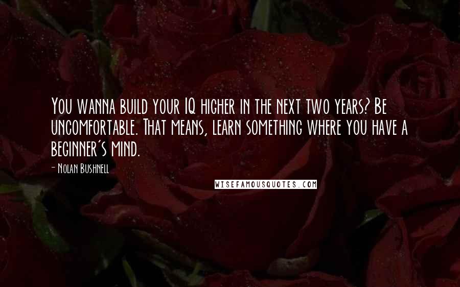 Nolan Bushnell Quotes: You wanna build your IQ higher in the next two years? Be uncomfortable. That means, learn something where you have a beginner's mind.