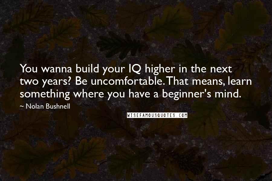 Nolan Bushnell Quotes: You wanna build your IQ higher in the next two years? Be uncomfortable. That means, learn something where you have a beginner's mind.