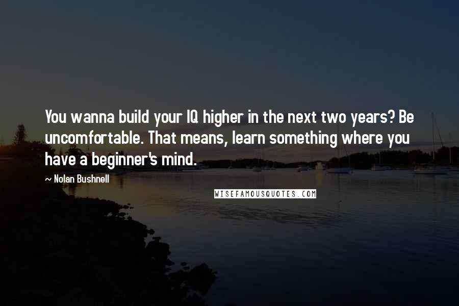 Nolan Bushnell Quotes: You wanna build your IQ higher in the next two years? Be uncomfortable. That means, learn something where you have a beginner's mind.