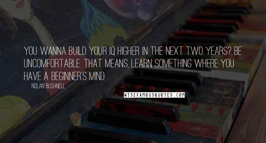 Nolan Bushnell Quotes: You wanna build your IQ higher in the next two years? Be uncomfortable. That means, learn something where you have a beginner's mind.