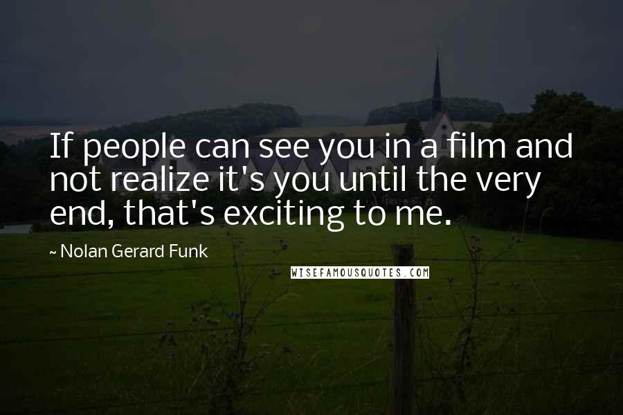 Nolan Gerard Funk Quotes: If people can see you in a film and not realize it's you until the very end, that's exciting to me.