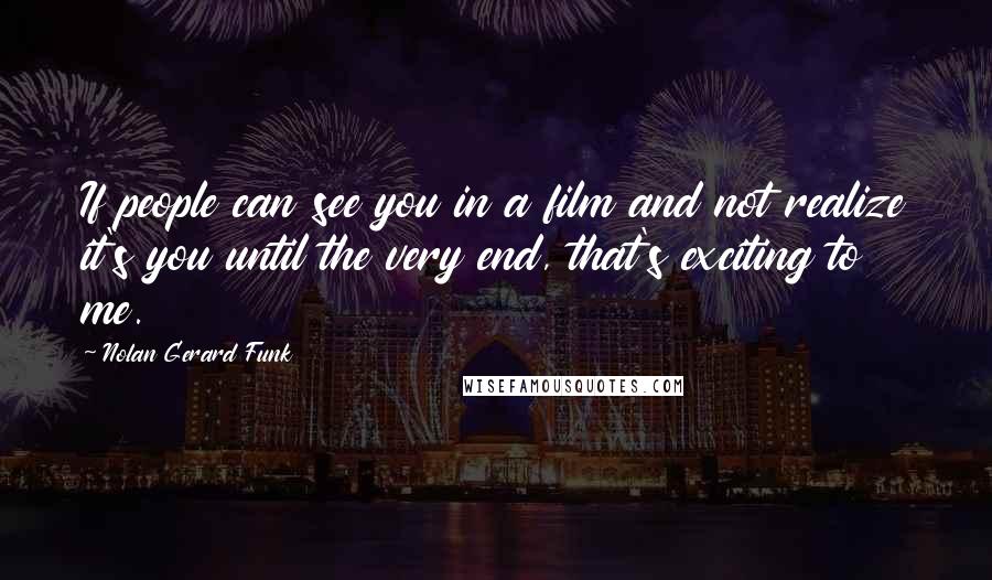 Nolan Gerard Funk Quotes: If people can see you in a film and not realize it's you until the very end, that's exciting to me.