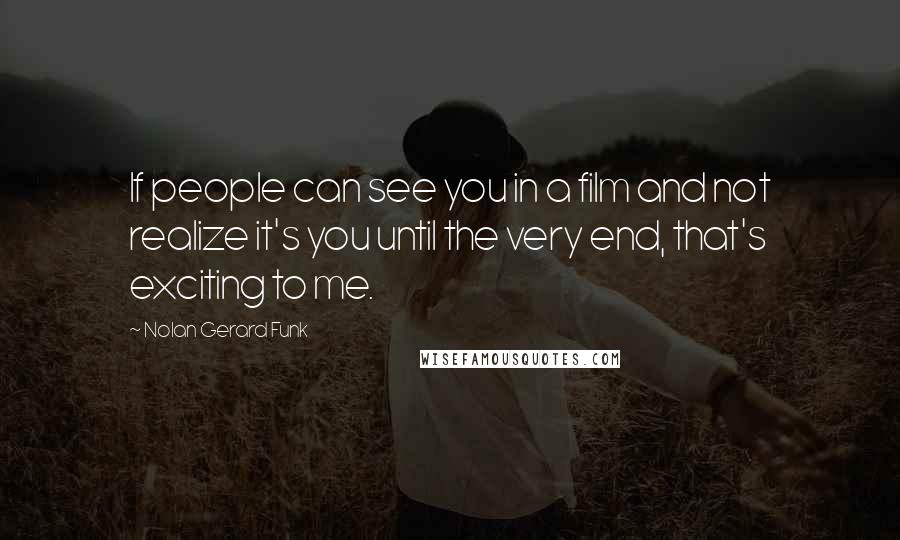 Nolan Gerard Funk Quotes: If people can see you in a film and not realize it's you until the very end, that's exciting to me.