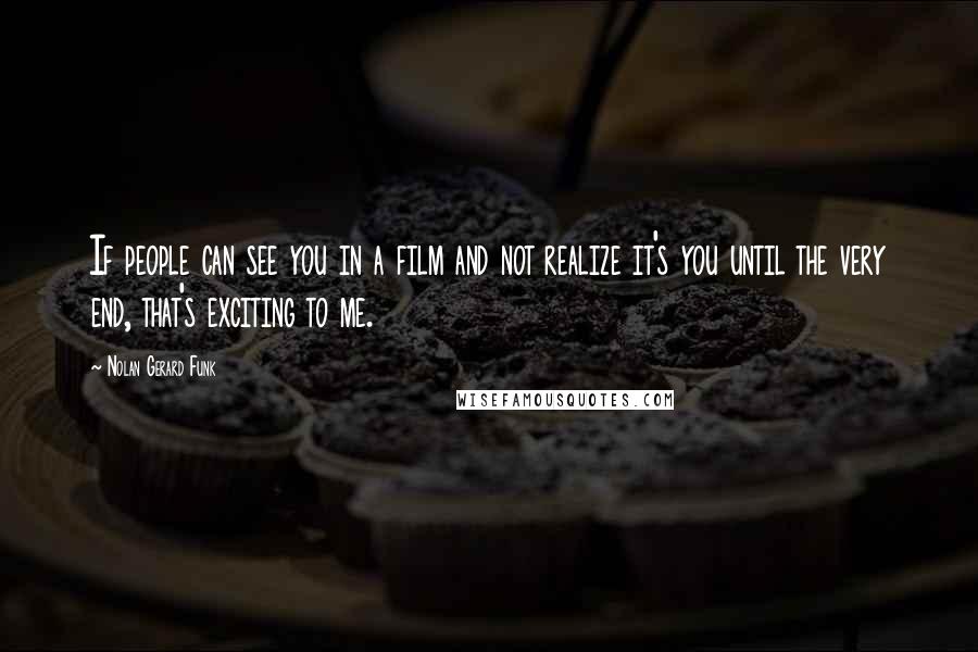 Nolan Gerard Funk Quotes: If people can see you in a film and not realize it's you until the very end, that's exciting to me.