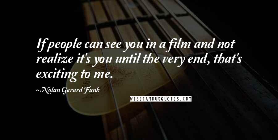 Nolan Gerard Funk Quotes: If people can see you in a film and not realize it's you until the very end, that's exciting to me.