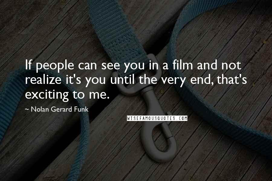 Nolan Gerard Funk Quotes: If people can see you in a film and not realize it's you until the very end, that's exciting to me.