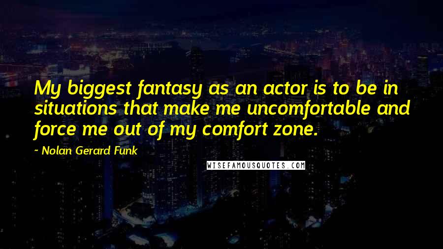 Nolan Gerard Funk Quotes: My biggest fantasy as an actor is to be in situations that make me uncomfortable and force me out of my comfort zone.