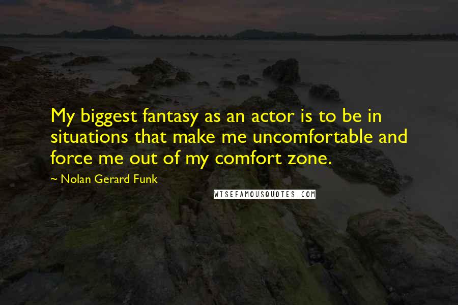 Nolan Gerard Funk Quotes: My biggest fantasy as an actor is to be in situations that make me uncomfortable and force me out of my comfort zone.