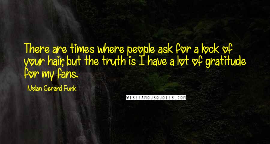 Nolan Gerard Funk Quotes: There are times where people ask for a lock of your hair, but the truth is I have a lot of gratitude for my fans.