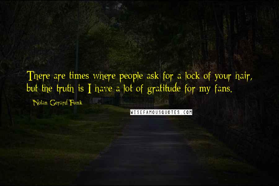 Nolan Gerard Funk Quotes: There are times where people ask for a lock of your hair, but the truth is I have a lot of gratitude for my fans.