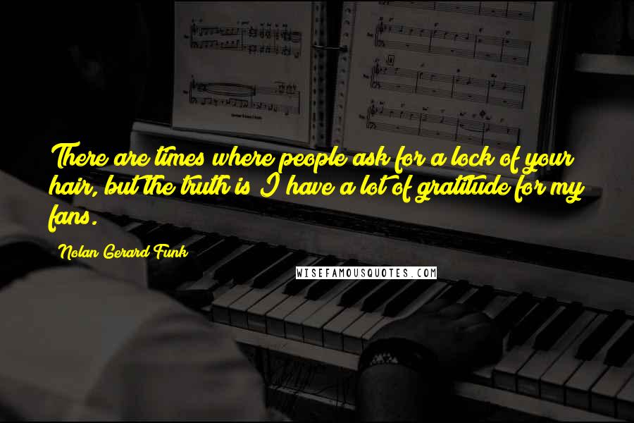 Nolan Gerard Funk Quotes: There are times where people ask for a lock of your hair, but the truth is I have a lot of gratitude for my fans.