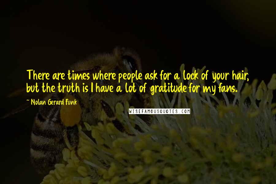 Nolan Gerard Funk Quotes: There are times where people ask for a lock of your hair, but the truth is I have a lot of gratitude for my fans.