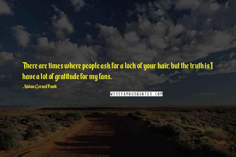 Nolan Gerard Funk Quotes: There are times where people ask for a lock of your hair, but the truth is I have a lot of gratitude for my fans.