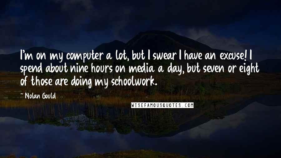 Nolan Gould Quotes: I'm on my computer a lot, but I swear I have an excuse! I spend about nine hours on media a day, but seven or eight of those are doing my schoolwork.