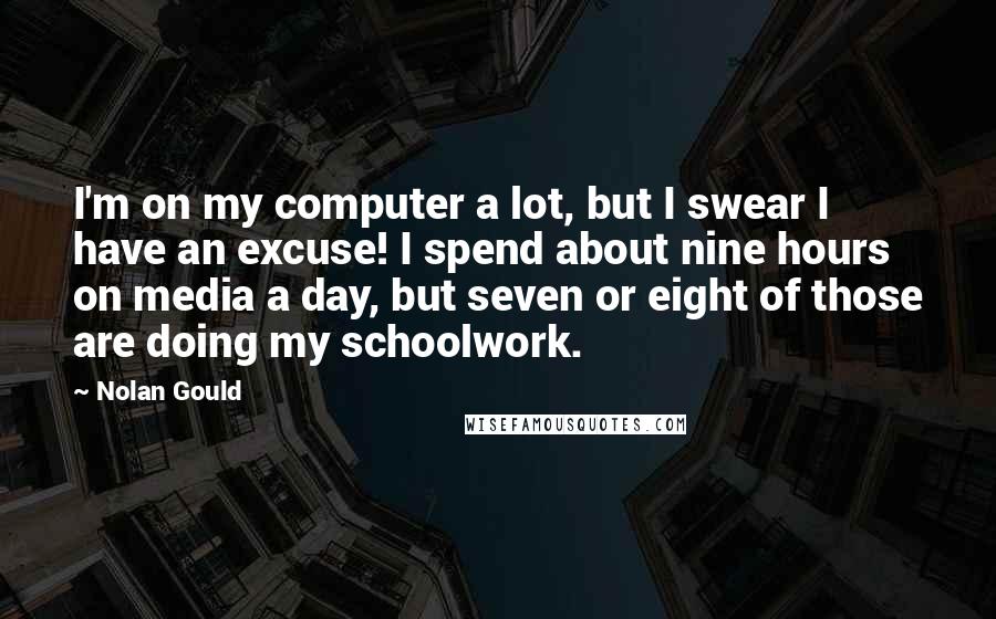 Nolan Gould Quotes: I'm on my computer a lot, but I swear I have an excuse! I spend about nine hours on media a day, but seven or eight of those are doing my schoolwork.