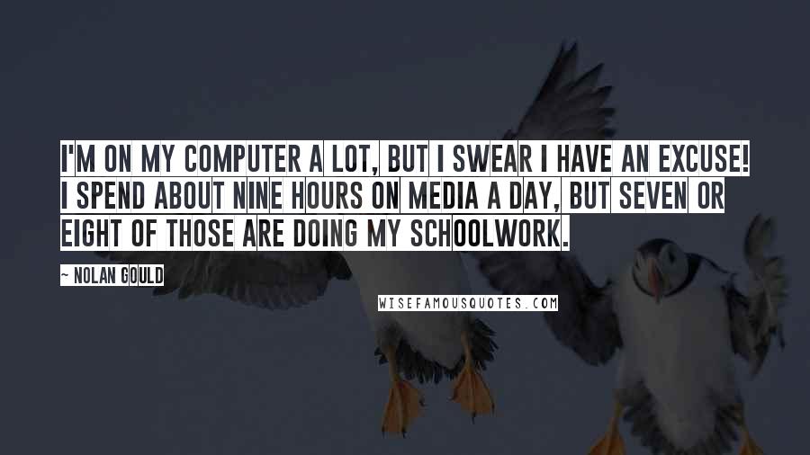 Nolan Gould Quotes: I'm on my computer a lot, but I swear I have an excuse! I spend about nine hours on media a day, but seven or eight of those are doing my schoolwork.