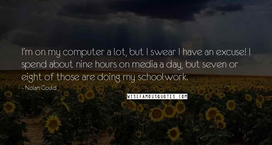 Nolan Gould Quotes: I'm on my computer a lot, but I swear I have an excuse! I spend about nine hours on media a day, but seven or eight of those are doing my schoolwork.