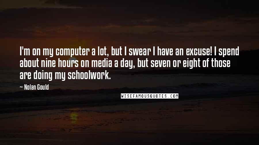 Nolan Gould Quotes: I'm on my computer a lot, but I swear I have an excuse! I spend about nine hours on media a day, but seven or eight of those are doing my schoolwork.