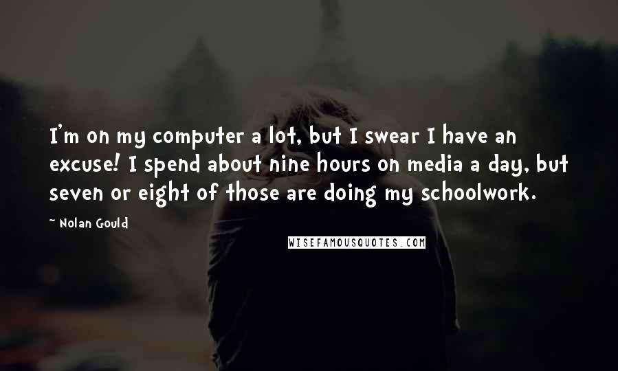 Nolan Gould Quotes: I'm on my computer a lot, but I swear I have an excuse! I spend about nine hours on media a day, but seven or eight of those are doing my schoolwork.