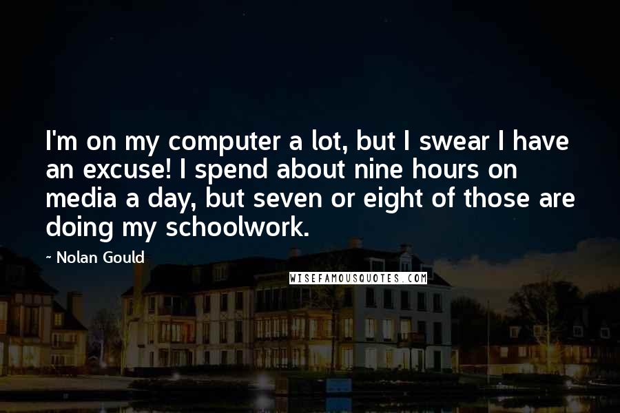 Nolan Gould Quotes: I'm on my computer a lot, but I swear I have an excuse! I spend about nine hours on media a day, but seven or eight of those are doing my schoolwork.