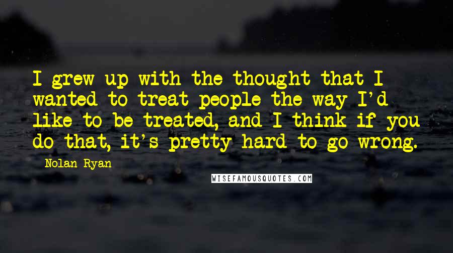 Nolan Ryan Quotes: I grew up with the thought that I wanted to treat people the way I'd like to be treated, and I think if you do that, it's pretty hard to go wrong.