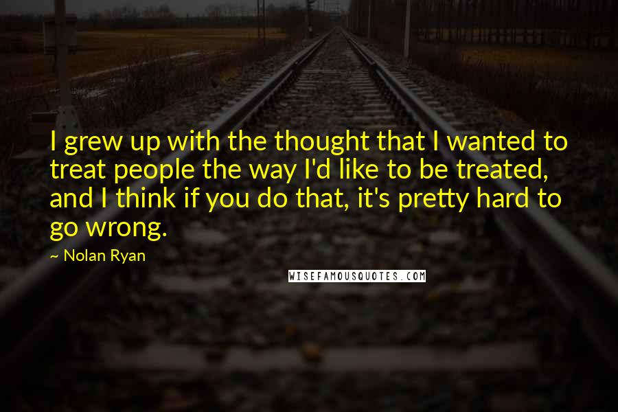 Nolan Ryan Quotes: I grew up with the thought that I wanted to treat people the way I'd like to be treated, and I think if you do that, it's pretty hard to go wrong.