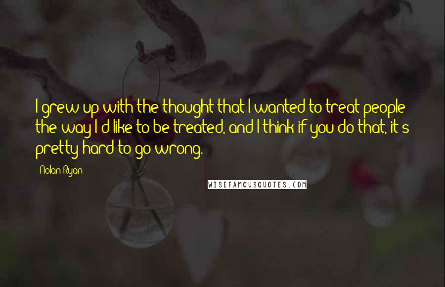 Nolan Ryan Quotes: I grew up with the thought that I wanted to treat people the way I'd like to be treated, and I think if you do that, it's pretty hard to go wrong.