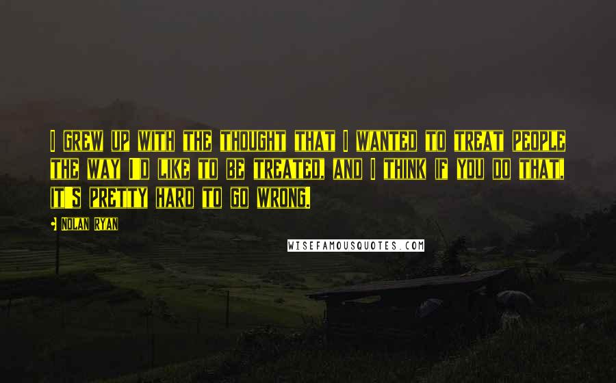 Nolan Ryan Quotes: I grew up with the thought that I wanted to treat people the way I'd like to be treated, and I think if you do that, it's pretty hard to go wrong.