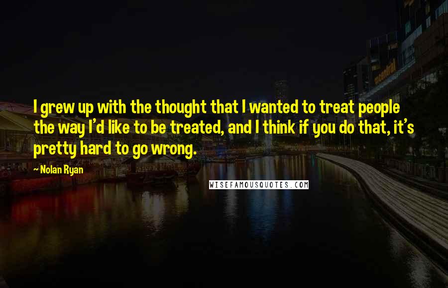 Nolan Ryan Quotes: I grew up with the thought that I wanted to treat people the way I'd like to be treated, and I think if you do that, it's pretty hard to go wrong.
