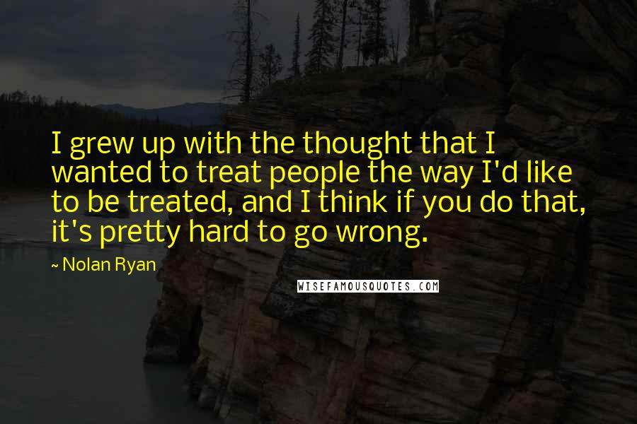 Nolan Ryan Quotes: I grew up with the thought that I wanted to treat people the way I'd like to be treated, and I think if you do that, it's pretty hard to go wrong.