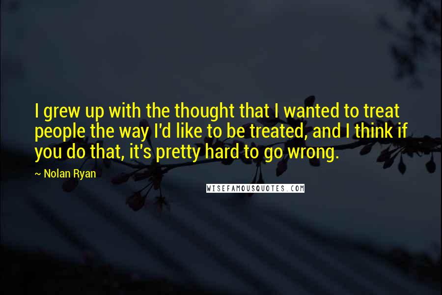 Nolan Ryan Quotes: I grew up with the thought that I wanted to treat people the way I'd like to be treated, and I think if you do that, it's pretty hard to go wrong.