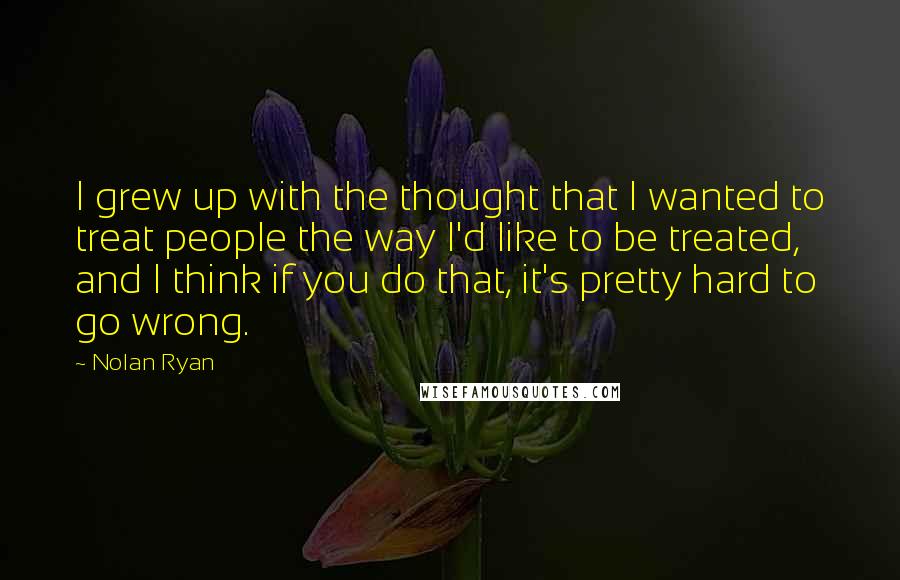 Nolan Ryan Quotes: I grew up with the thought that I wanted to treat people the way I'd like to be treated, and I think if you do that, it's pretty hard to go wrong.