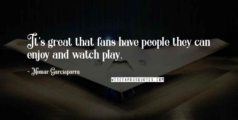 Nomar Garciaparra Quotes: It's great that fans have people they can enjoy and watch play.