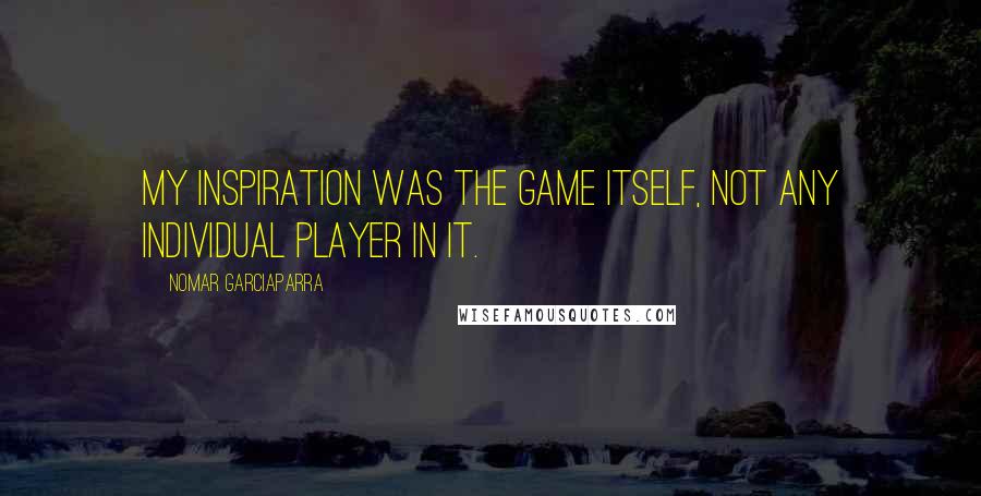 Nomar Garciaparra Quotes: My inspiration was the game itself, not any individual player in it.