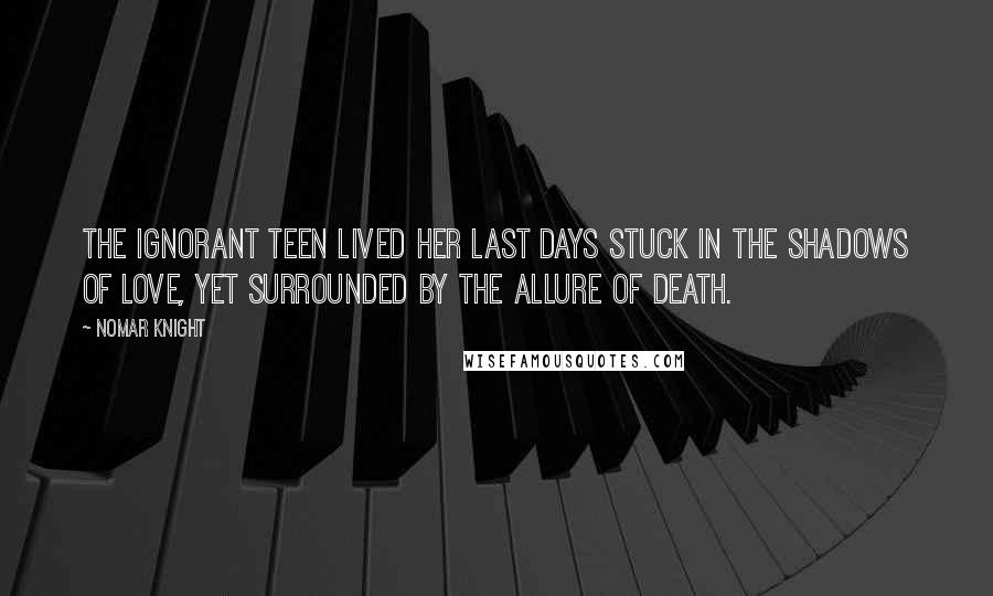 Nomar Knight Quotes: The ignorant teen lived her last days stuck in the shadows of love, yet surrounded by the allure of death.