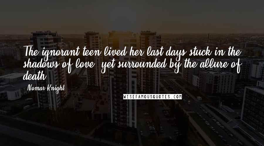 Nomar Knight Quotes: The ignorant teen lived her last days stuck in the shadows of love, yet surrounded by the allure of death.