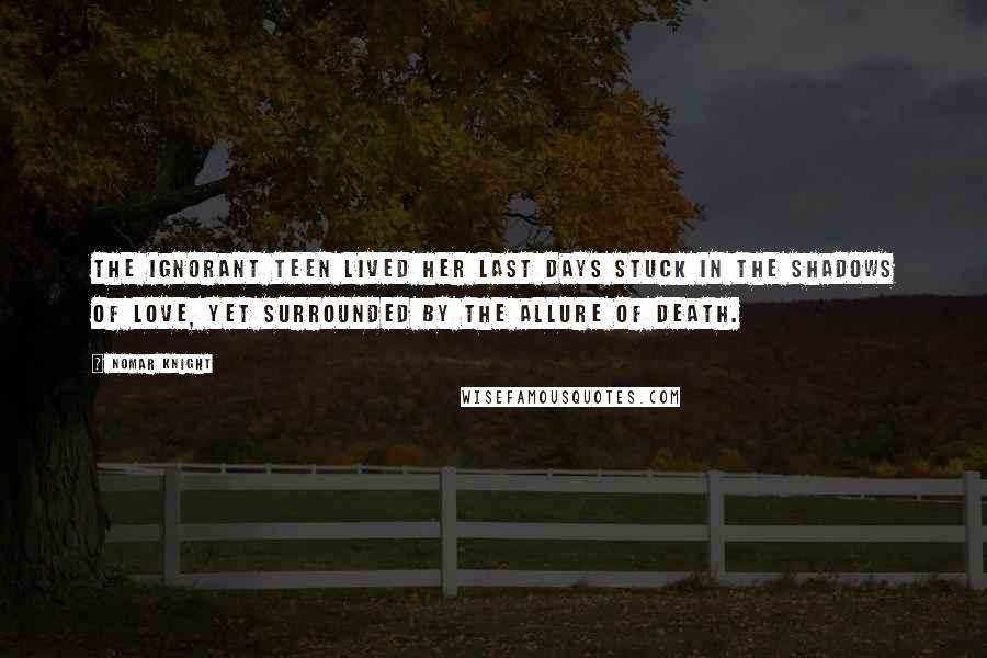 Nomar Knight Quotes: The ignorant teen lived her last days stuck in the shadows of love, yet surrounded by the allure of death.