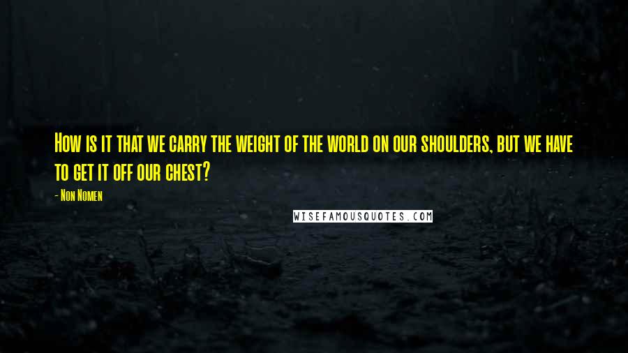Non Nomen Quotes: How is it that we carry the weight of the world on our shoulders, but we have to get it off our chest?