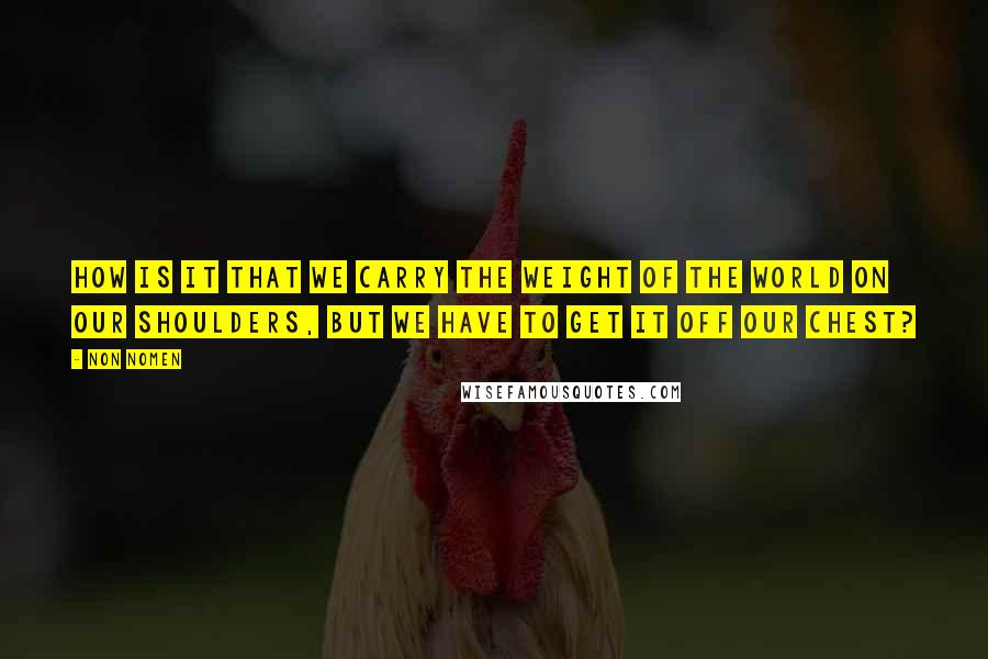 Non Nomen Quotes: How is it that we carry the weight of the world on our shoulders, but we have to get it off our chest?