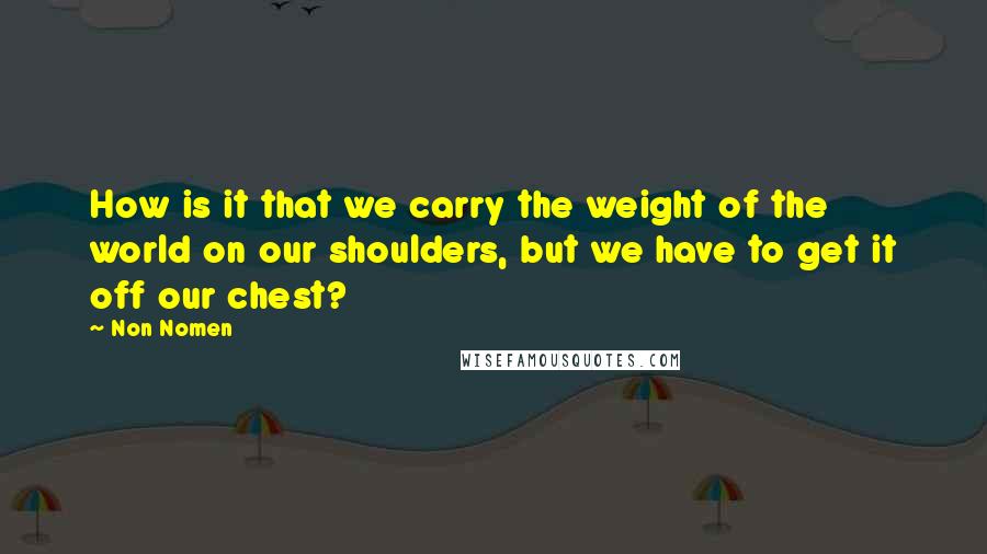 Non Nomen Quotes: How is it that we carry the weight of the world on our shoulders, but we have to get it off our chest?
