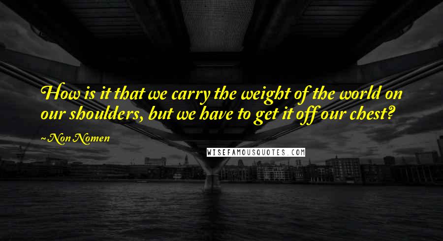 Non Nomen Quotes: How is it that we carry the weight of the world on our shoulders, but we have to get it off our chest?