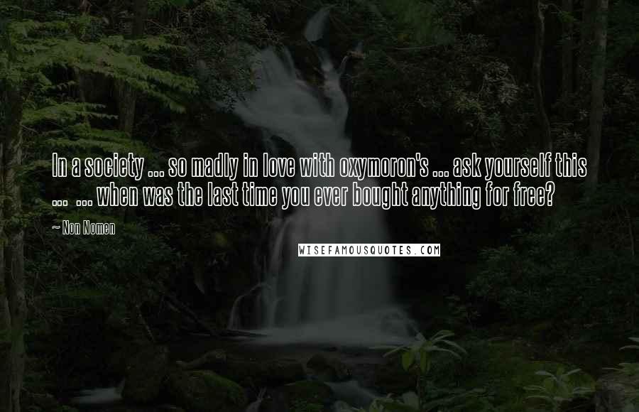 Non Nomen Quotes: In a society ... so madly in love with oxymoron's ... ask yourself this ... ... when was the last time you ever bought anything for free?