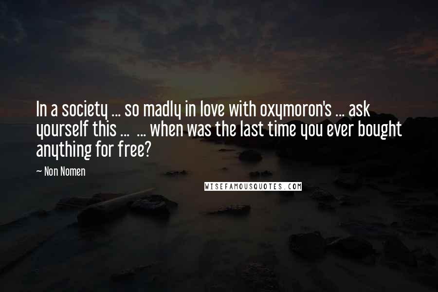 Non Nomen Quotes: In a society ... so madly in love with oxymoron's ... ask yourself this ... ... when was the last time you ever bought anything for free?