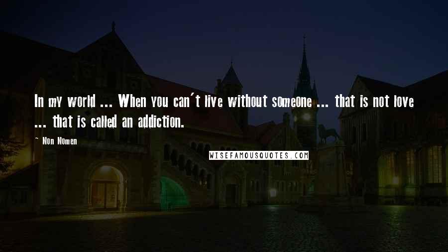 Non Nomen Quotes: In my world ... When you can't live without someone ... that is not love ... that is called an addiction.