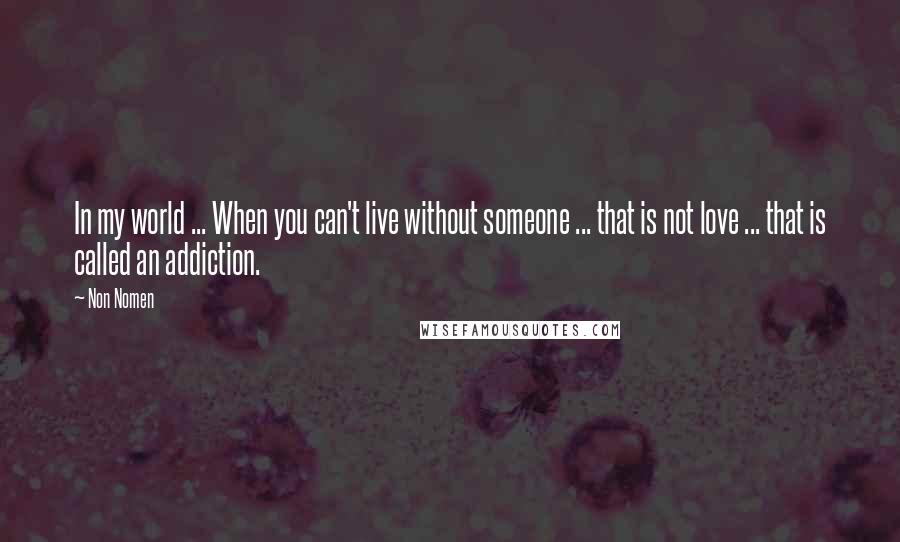 Non Nomen Quotes: In my world ... When you can't live without someone ... that is not love ... that is called an addiction.