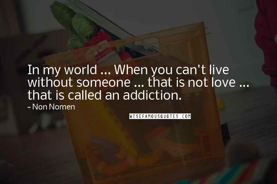 Non Nomen Quotes: In my world ... When you can't live without someone ... that is not love ... that is called an addiction.
