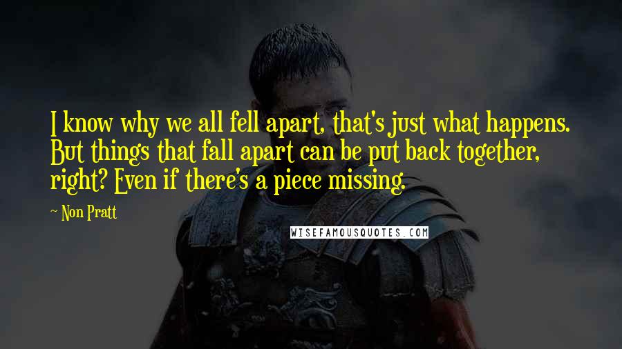 Non Pratt Quotes: I know why we all fell apart, that's just what happens. But things that fall apart can be put back together, right? Even if there's a piece missing.