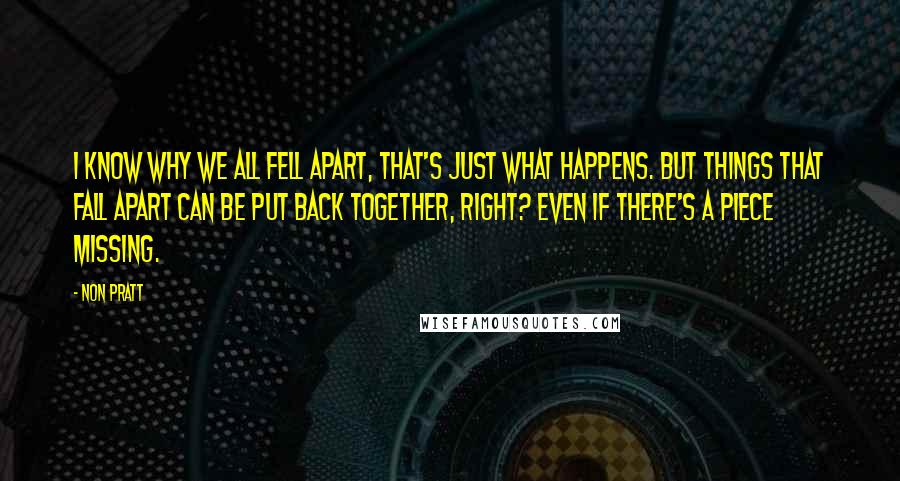 Non Pratt Quotes: I know why we all fell apart, that's just what happens. But things that fall apart can be put back together, right? Even if there's a piece missing.