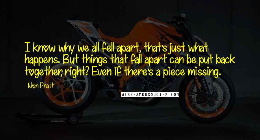 Non Pratt Quotes: I know why we all fell apart, that's just what happens. But things that fall apart can be put back together, right? Even if there's a piece missing.